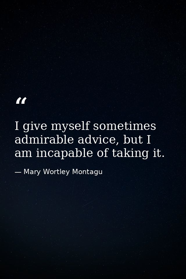 I give myself sometimes admirable advice, but I am incapable of taking it. — Mary Wortley Montagu