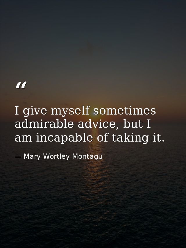 I give myself sometimes admirable advice, but I am incapable of taking it. — Mary Wortley Montagu