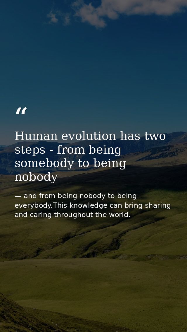 Human evolution has two steps - from being somebody to being nobody — and from being nobody to being everybody.This knowledge can bring sharing and caring throughout the world.