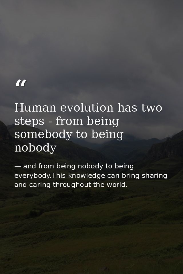 Human evolution has two steps - from being somebody to being nobody — and from being nobody to being everybody.This knowledge can bring sharing and caring throughout the world.