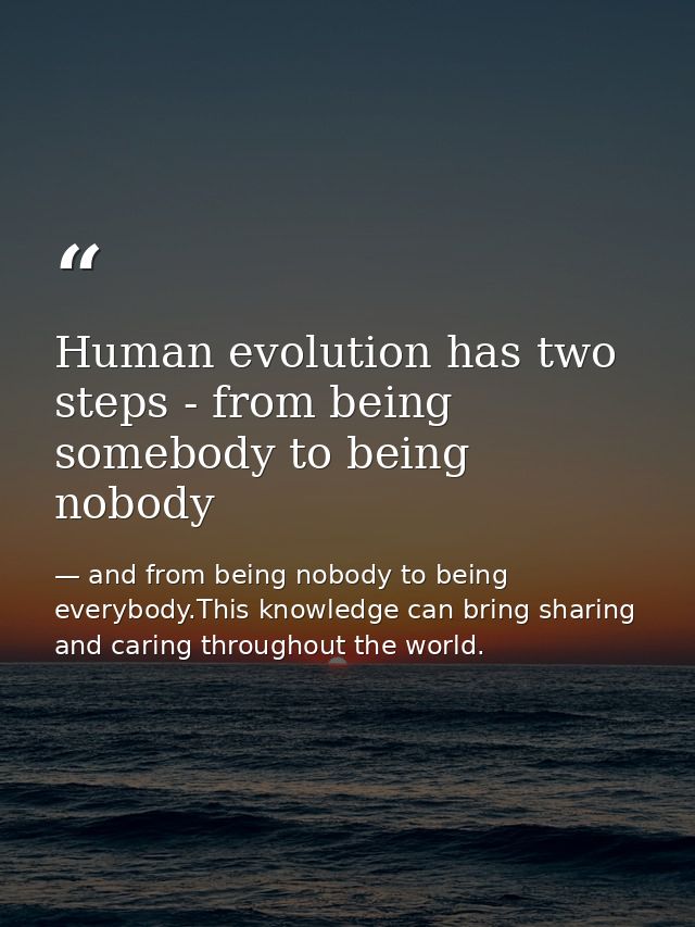 Human evolution has two steps - from being somebody to being nobody — and from being nobody to being everybody.This knowledge can bring sharing and caring throughout the world.