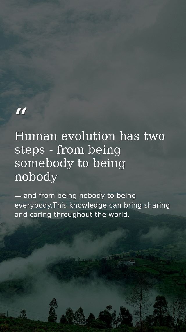 Human evolution has two steps - from being somebody to being nobody — and from being nobody to being everybody.This knowledge can bring sharing and caring throughout the world.