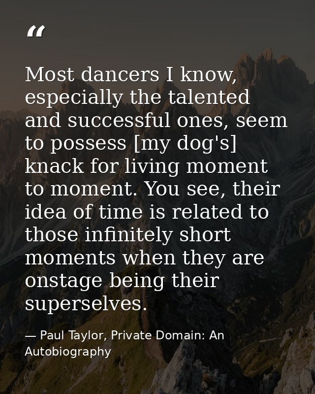 Most dancers I know, especially the talented and successful ones, seem to possess [my dog's] knack for living moment to  — Paul Taylor, Private Domain: An Autobiography