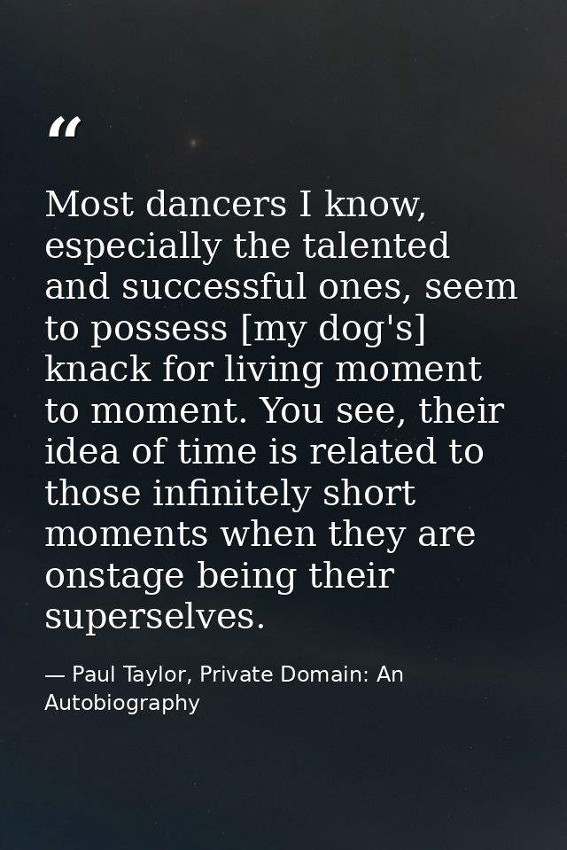 Most dancers I know, especially the talented and successful ones, seem to possess [my dog's] knack for living moment to  — Paul Taylor, Private Domain: An Autobiography