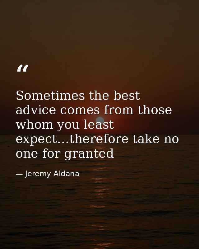 Sometimes the best advice comes from those whom you least expect…therefore take no one for granted — Jeremy Aldana