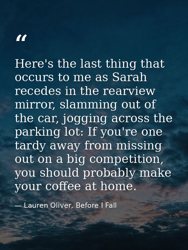 Here's the last thing that occurs to me as Sarah recedes in the rearview mirror, slamming out of the car, jogging across — Lauren Oliver, Before I Fall