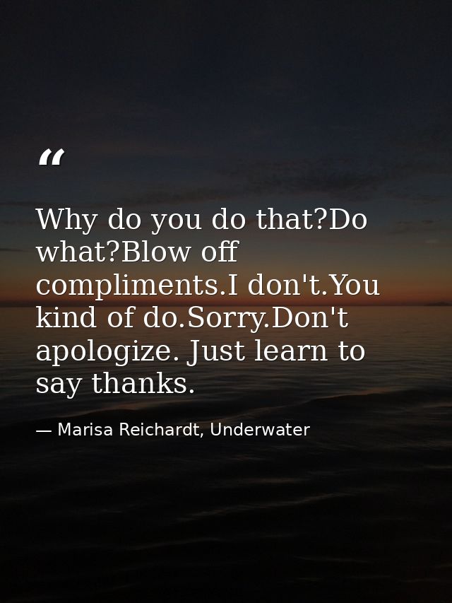 Why do you do that?Do what?Blow off compliments.I don't.You kind of do.Sorry.Don't apologize. Just learn to say thanks. — Marisa Reichardt, Underwater