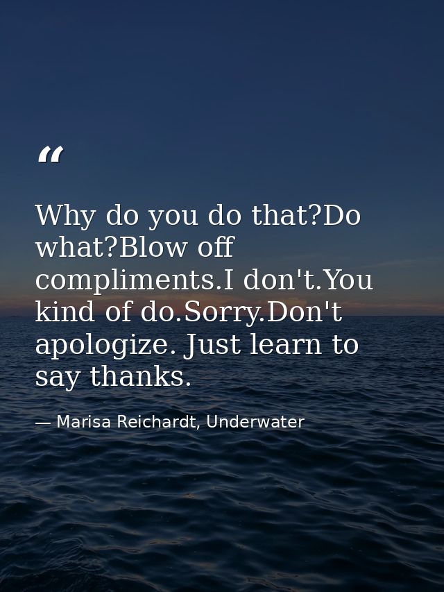 Why do you do that?Do what?Blow off compliments.I don't.You kind of do.Sorry.Don't apologize. Just learn to say thanks. — Marisa Reichardt, Underwater