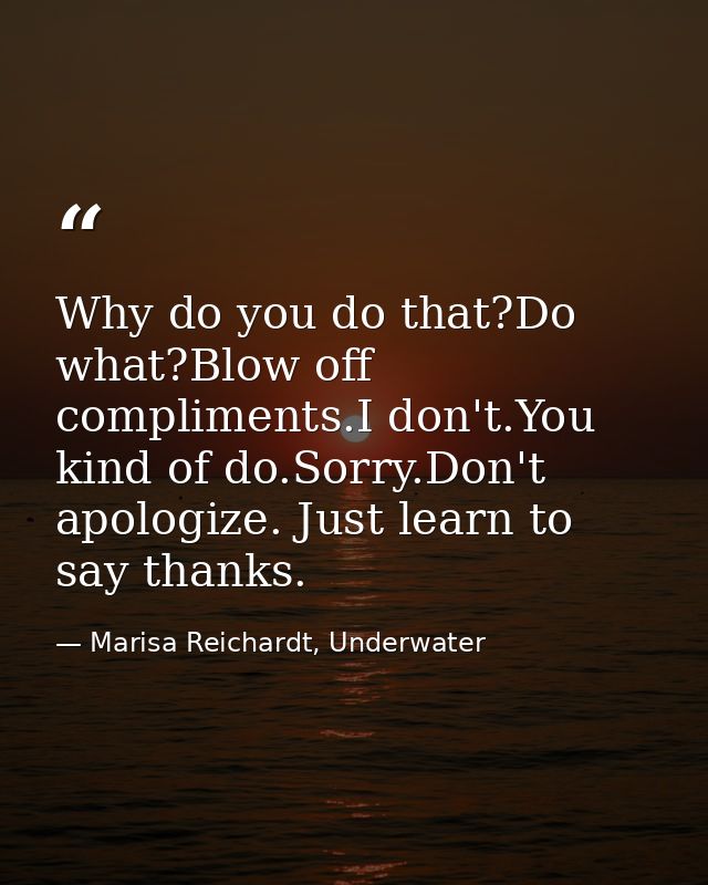 Why do you do that?Do what?Blow off compliments.I don't.You kind of do.Sorry.Don't apologize. Just learn to say thanks. — Marisa Reichardt, Underwater