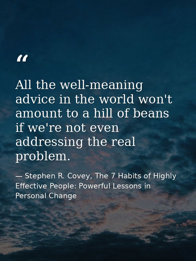 All the well-meaning advice in the world won't amount to a hill of beans if we're not even addressing the real problem. — Stephen R. Covey, The 7 Habits of Highly Effective People: Powerful Lessons in Personal Change