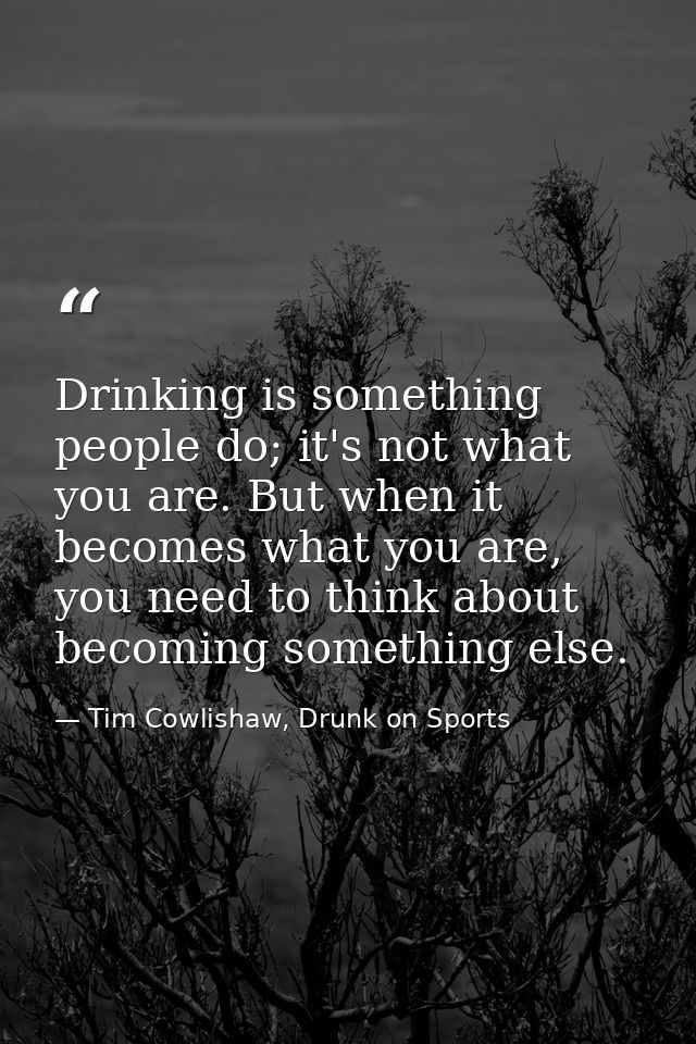 Drinking is something people do; it's not what you are. But when it becomes what you are, you need to think about becomi — Tim Cowlishaw, Drunk on Sports