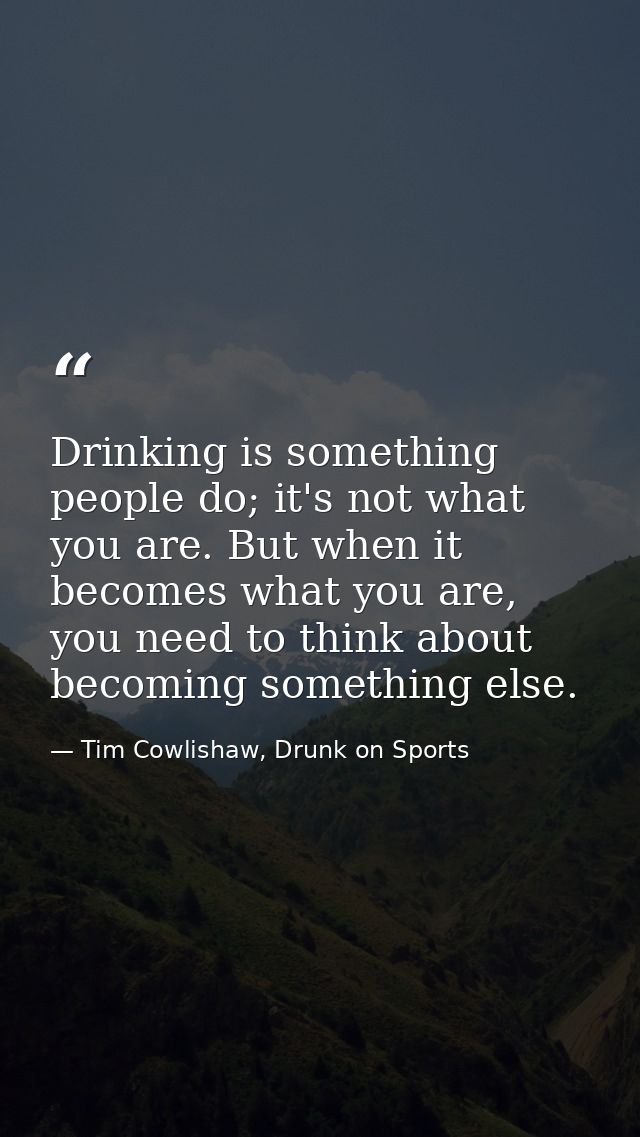 Drinking is something people do; it's not what you are. But when it becomes what you are, you need to think about becomi — Tim Cowlishaw, Drunk on Sports