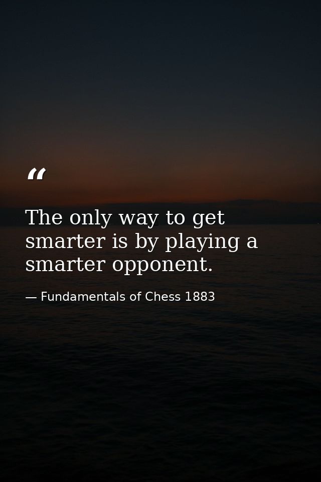 The only way to get smarter is by playing a smarter opponent. — Fundamentals of Chess 1883