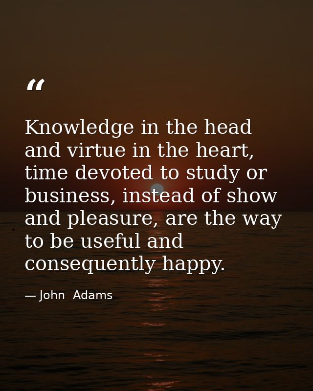 Knowledge in the head and virtue in the heart, time devoted to study or business, instead of show and pleasure, are the  — John  Adams
