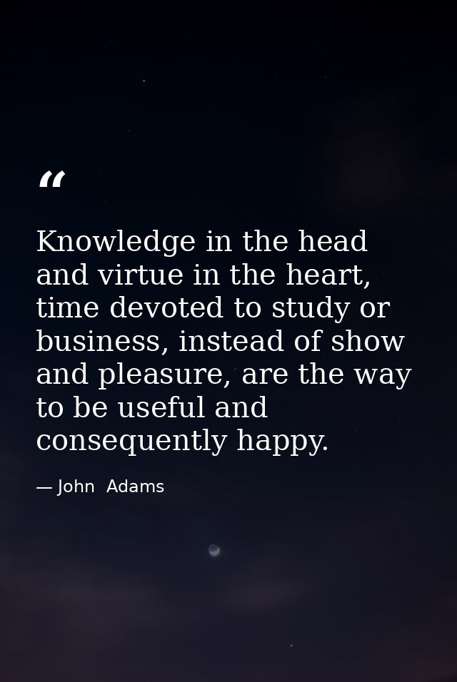 Knowledge in the head and virtue in the heart, time devoted to study or business, instead of show and pleasure, are the  — John  Adams