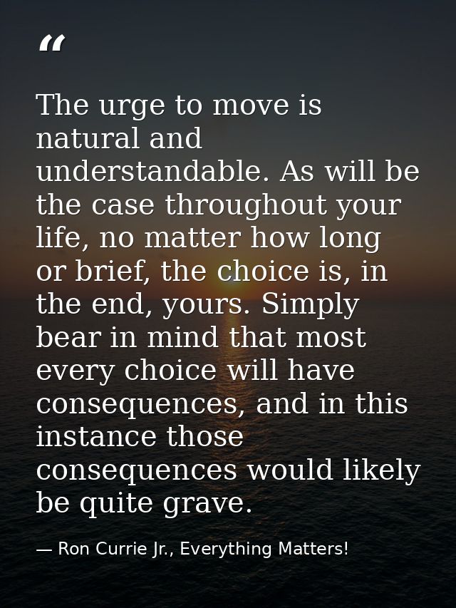 The urge to move is natural and understandable. As will be the case throughout your life, no matter how long or brief, t — Ron Currie Jr., Everything Matters!