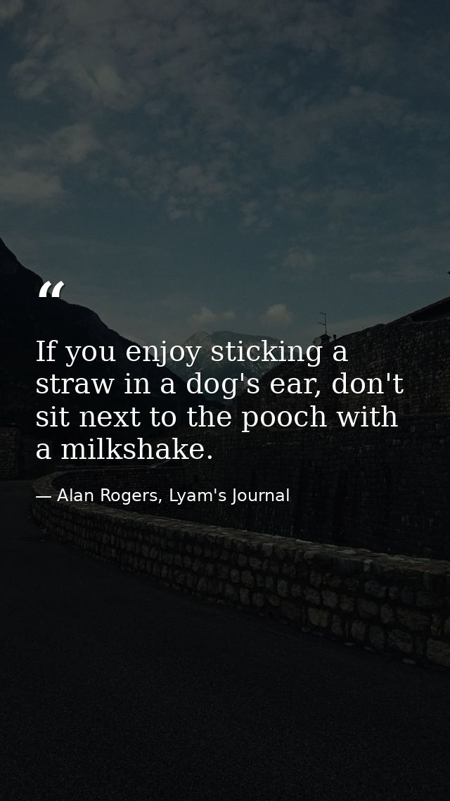 If you enjoy sticking a straw in a dog's ear, don't sit next to the pooch with a milkshake. — Alan Rogers, Lyam's Journal