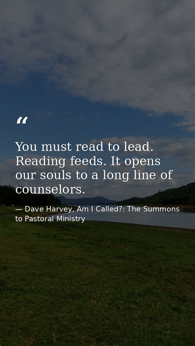 You must read to lead. Reading feeds. It opens our souls to a long line of counselors. — Dave Harvey, Am I Called?: The Summons to Pastoral Ministry