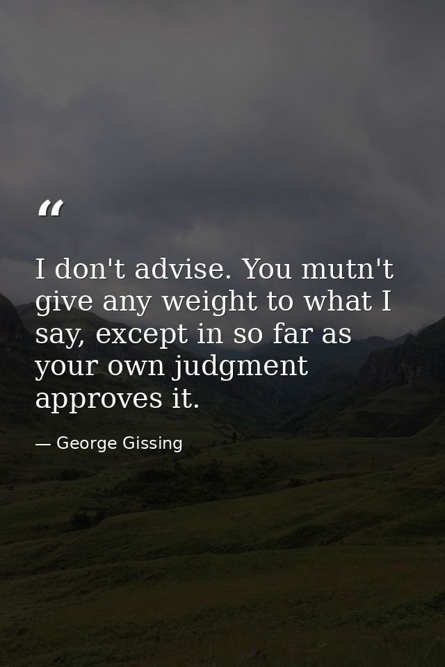 I don't advise. You mutn't give any weight to what I say, except in so far as your own judgment approves it. — George Gissing
