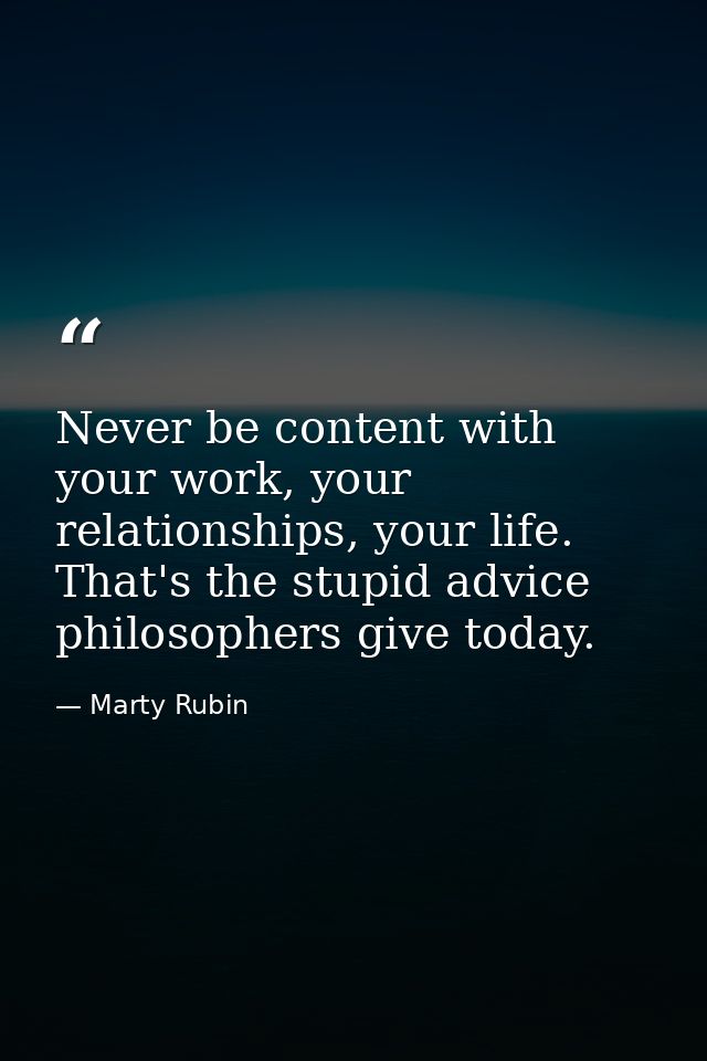Never be content with your work, your relationships, your life. That's the stupid advice philosophers give today. — Marty Rubin