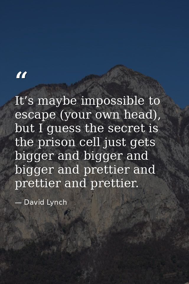It’s maybe impossible to escape (your own head), but I guess the secret is the prison cell just gets bigger and bigger a — David Lynch
