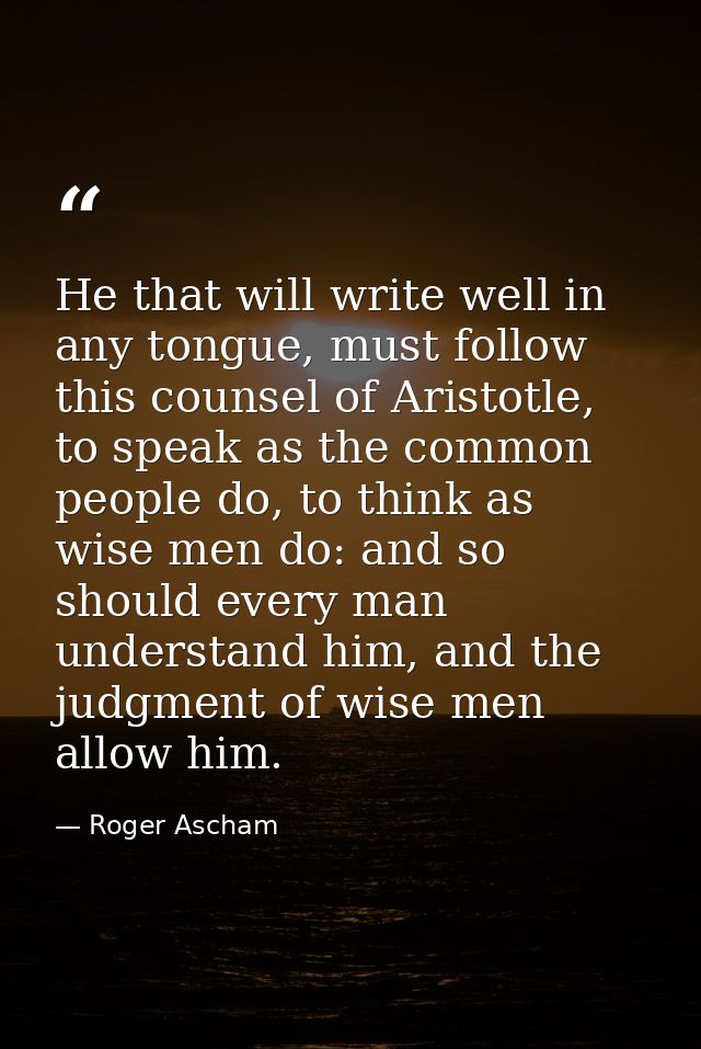 He that will write well in any tongue, must follow this counsel of Aristotle, to speak as the common people do, to think — Roger Ascham