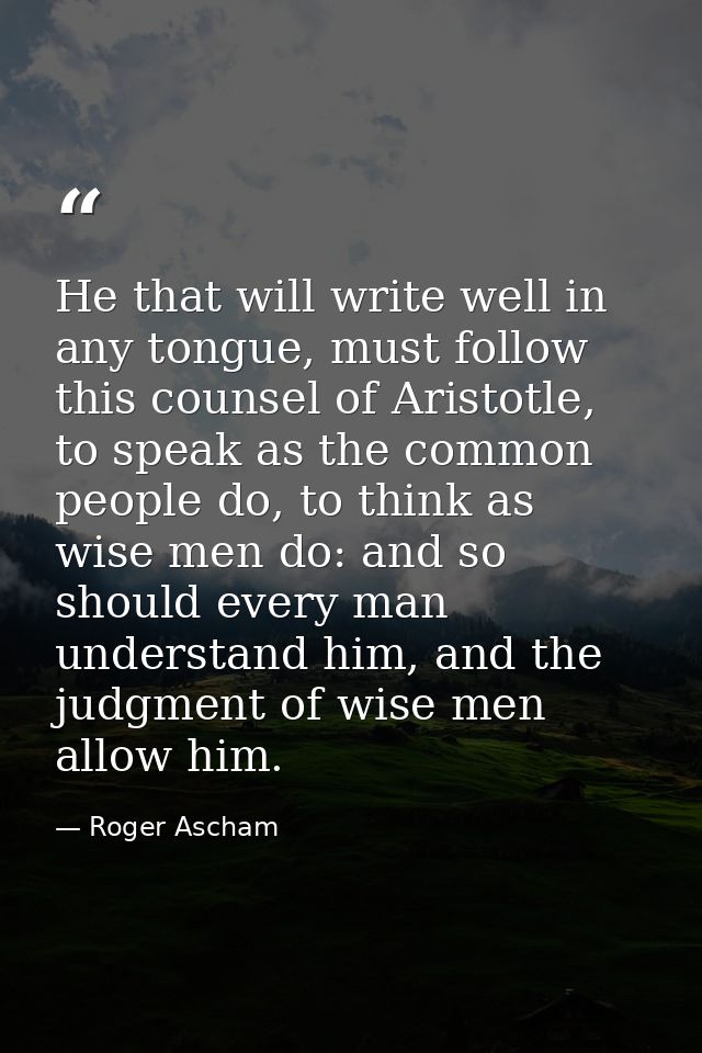 He that will write well in any tongue, must follow this counsel of Aristotle, to speak as the common people do, to think — Roger Ascham