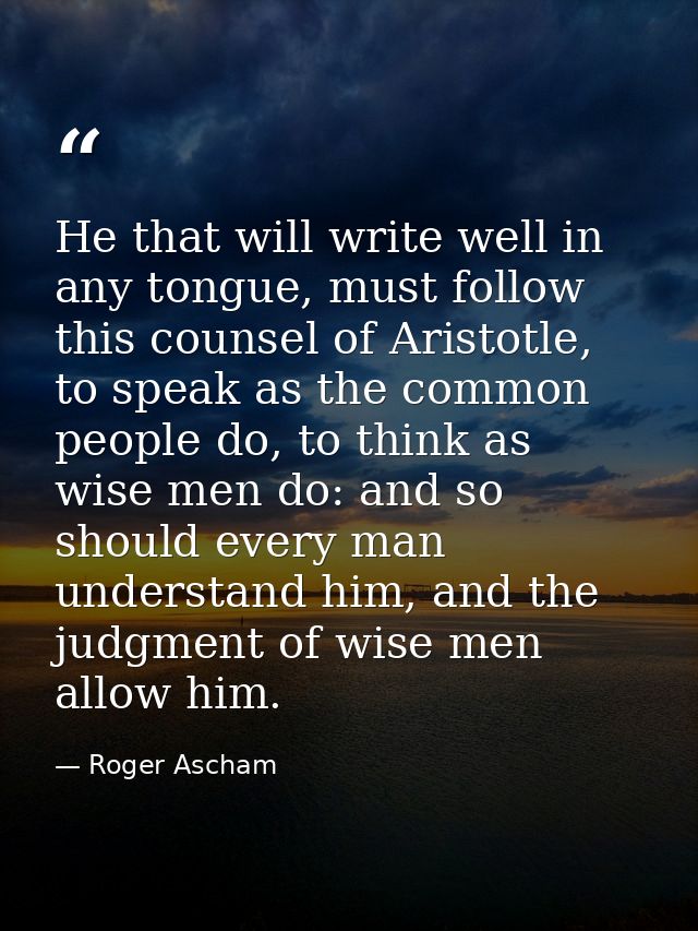 He that will write well in any tongue, must follow this counsel of Aristotle, to speak as the common people do, to think — Roger Ascham