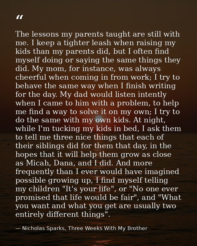 The lessons my parents taught are still with me. I keep a tighter leash when raising my kids than my parents did, but I  — Nicholas Sparks, Three Weeks With My Brother