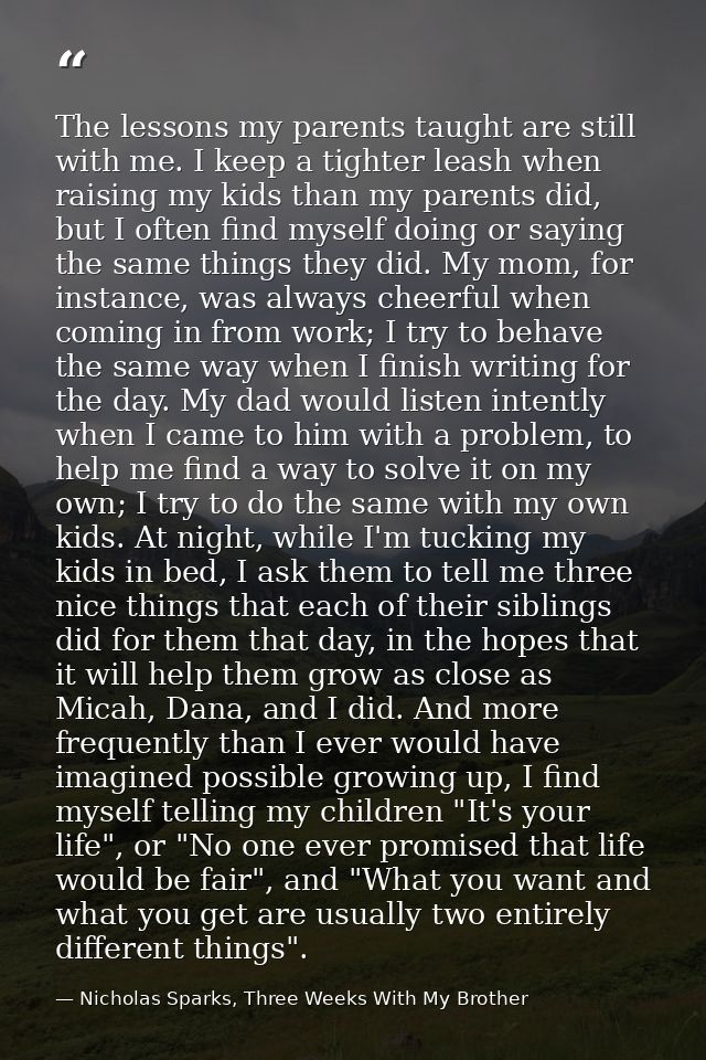 The lessons my parents taught are still with me. I keep a tighter leash when raising my kids than my parents did, but I  — Nicholas Sparks, Three Weeks With My Brother