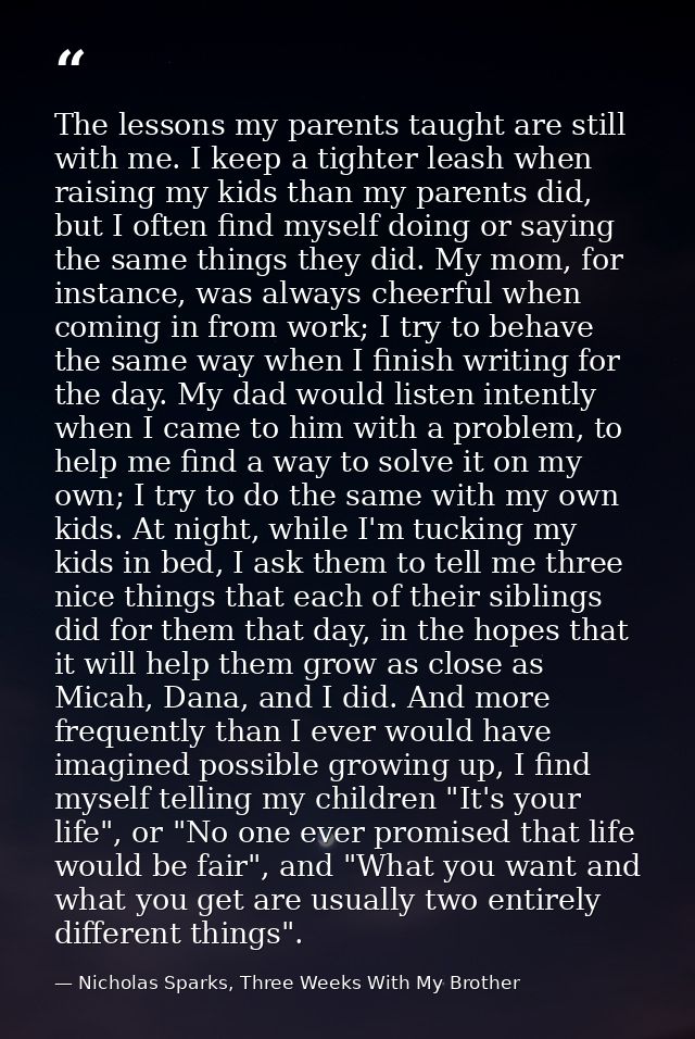 The lessons my parents taught are still with me. I keep a tighter leash when raising my kids than my parents did, but I  — Nicholas Sparks, Three Weeks With My Brother