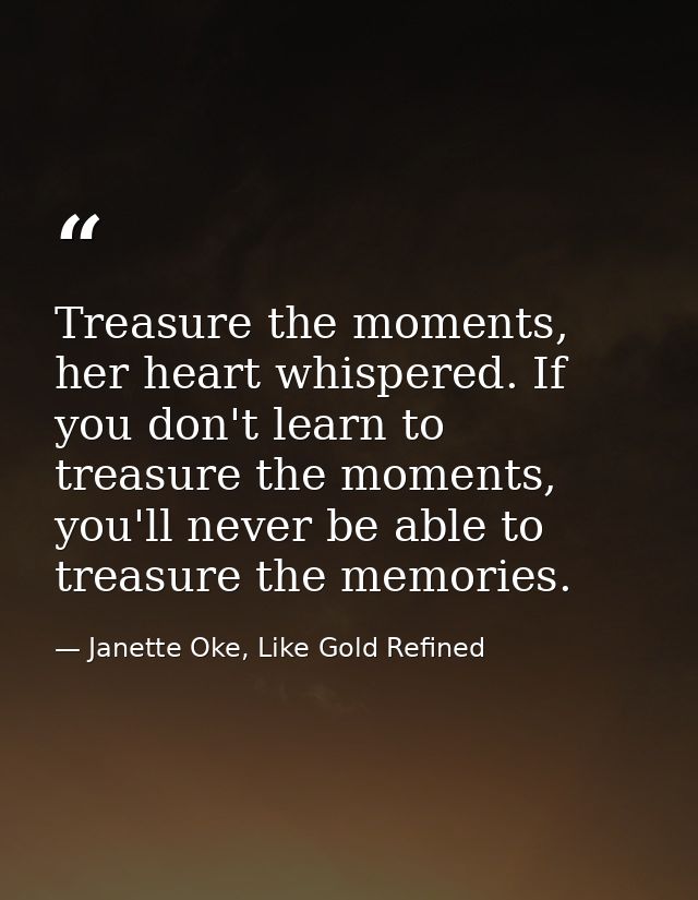 Treasure the moments, her heart whispered. If you don't learn to treasure the moments, you'll never be able to treasure  — Janette Oke, Like Gold Refined