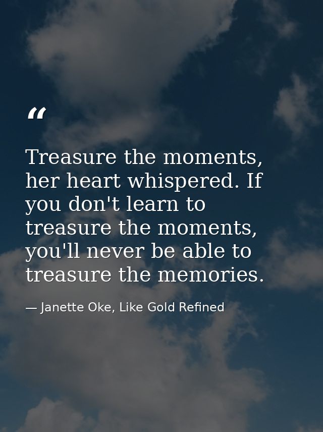 Treasure the moments, her heart whispered. If you don't learn to treasure the moments, you'll never be able to treasure  — Janette Oke, Like Gold Refined