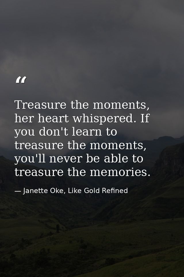 Treasure the moments, her heart whispered. If you don't learn to treasure the moments, you'll never be able to treasure  — Janette Oke, Like Gold Refined