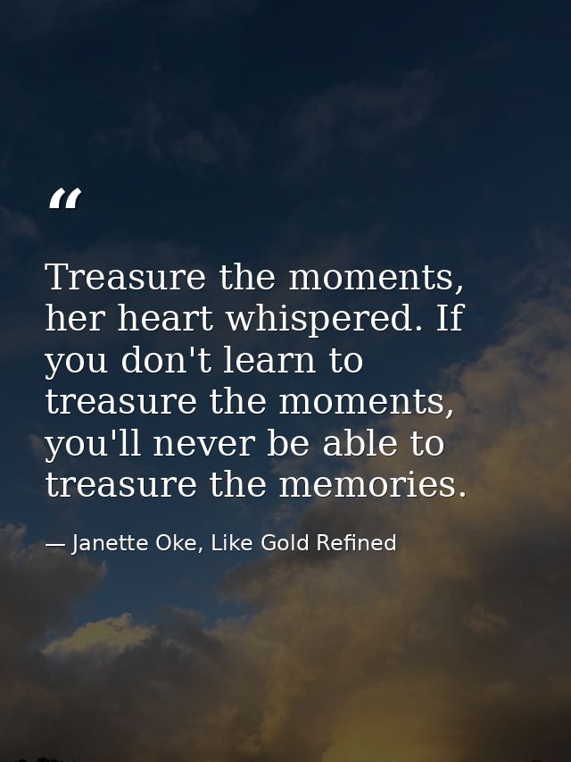 Treasure the moments, her heart whispered. If you don't learn to treasure the moments, you'll never be able to treasure  — Janette Oke, Like Gold Refined