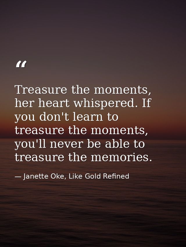 Treasure the moments, her heart whispered. If you don't learn to treasure the moments, you'll never be able to treasure  — Janette Oke, Like Gold Refined
