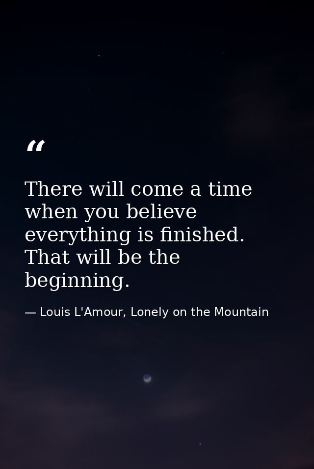 There will come a time when you believe everything is finished. That will be the beginning. — Louis L'Amour, Lonely on the Mountain