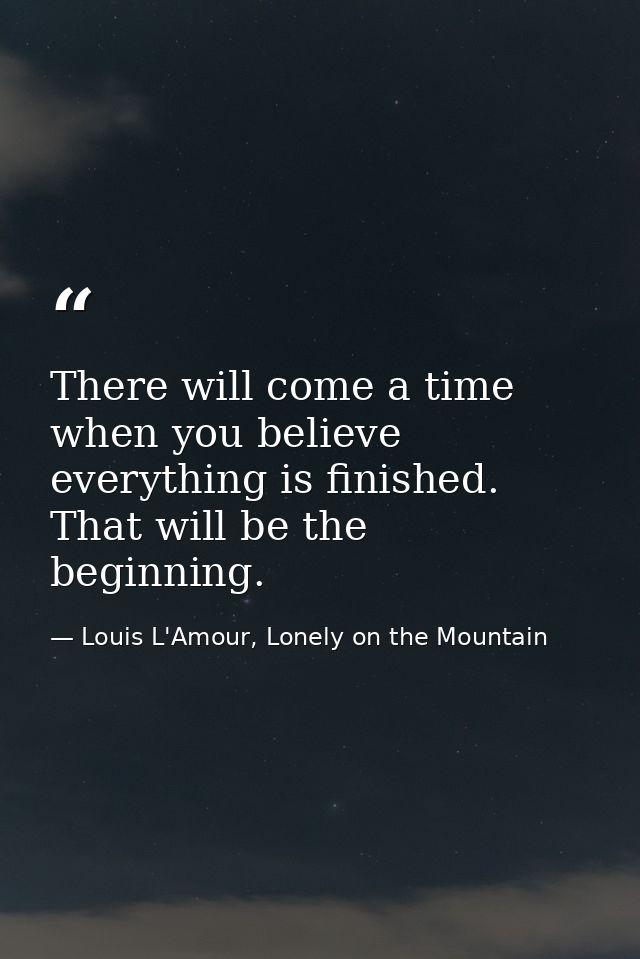 There will come a time when you believe everything is finished. That will be the beginning. — Louis L'Amour, Lonely on the Mountain
