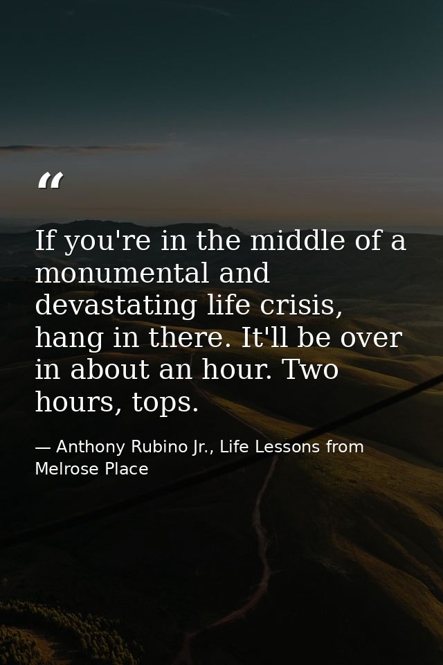 If you're in the middle of a monumental and devastating life crisis, hang in there. It'll be over in about an hour. Two  — Anthony Rubino Jr., Life Lessons from Melrose Place