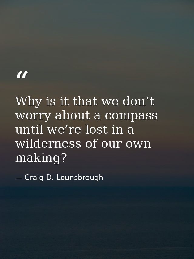 Why is it that we don’t worry about a compass until we’re lost in a wilderness of our own making? — Craig D. Lounsbrough