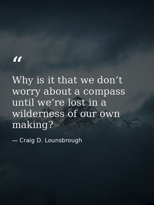 Why is it that we don’t worry about a compass until we’re lost in a wilderness of our own making? — Craig D. Lounsbrough