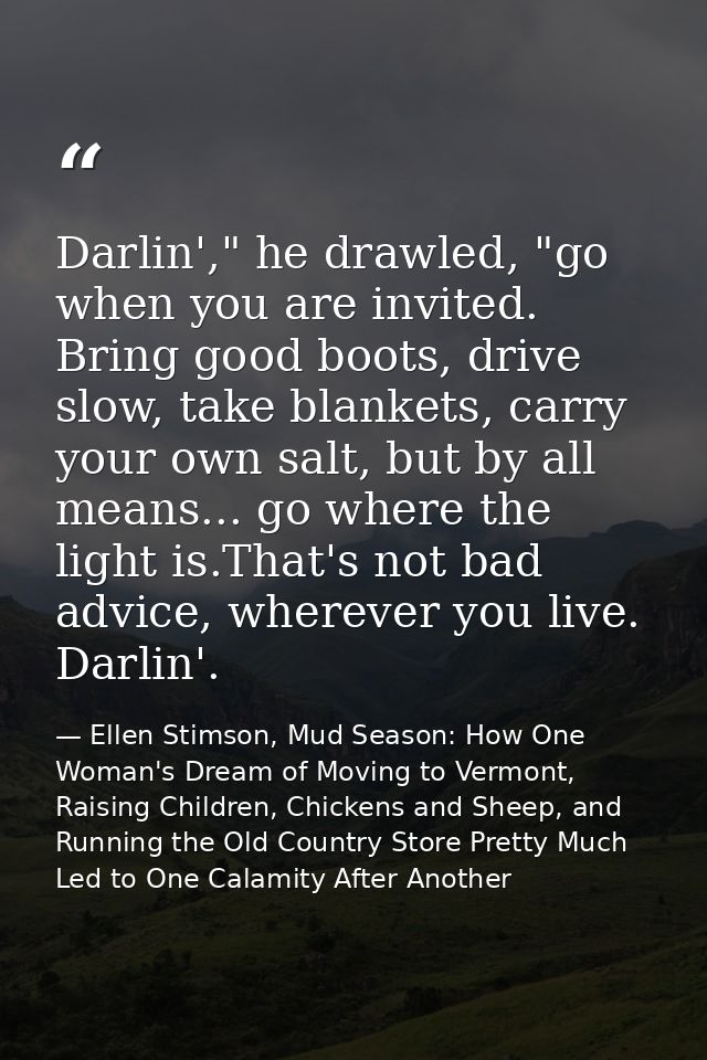 Darlin'," he drawled, "go when you are invited. Bring good boots, drive slow, take blankets, carry your own salt, but by — Ellen Stimson, Mud Season: How One Woman's Dream of Moving to Vermont, Raising Children, Chickens and Sheep, and Running the Old Country Store Pretty Much Led to One Calamity After Another