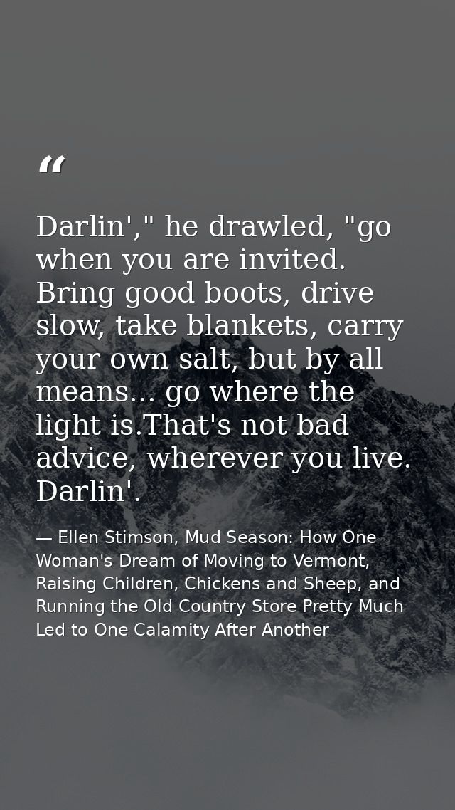 Darlin'," he drawled, "go when you are invited. Bring good boots, drive slow, take blankets, carry your own salt, but by — Ellen Stimson, Mud Season: How One Woman's Dream of Moving to Vermont, Raising Children, Chickens and Sheep, and Running the Old Country Store Pretty Much Led to One Calamity After Another