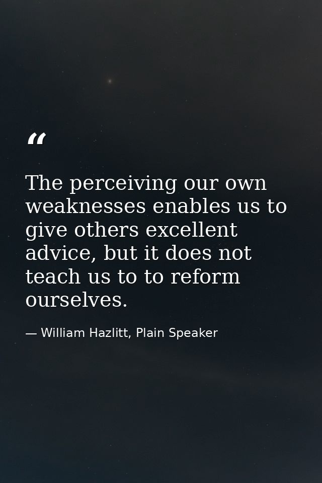 The perceiving our own weaknesses enables us to give others excellent advice, but it does not teach us to to reform ours — William Hazlitt, Plain Speaker