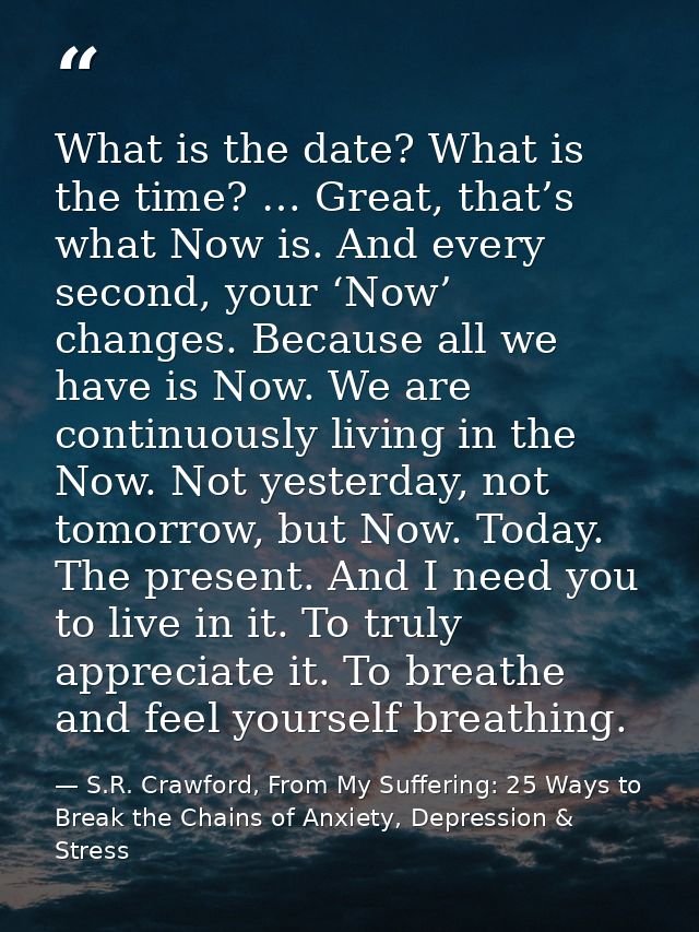What is the date? What is the time? … Great, that’s what Now is. And every second, your ‘Now’ changes. Because all we ha — S.R. Crawford, From My Suffering: 25 Ways to Break the Chains of Anxiety, Depression & Stress