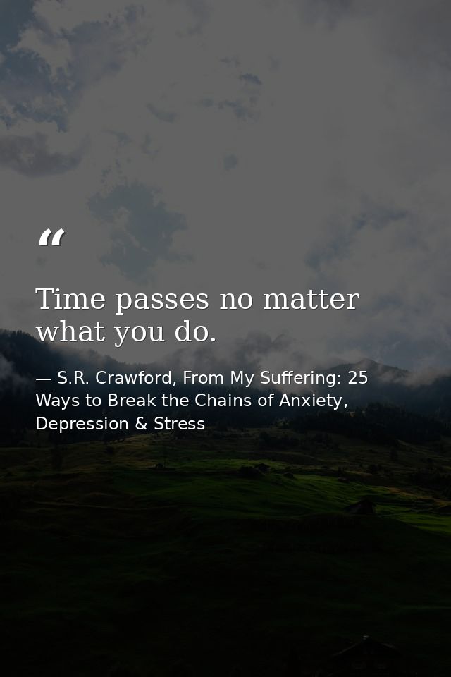 Time passes no matter what you do. — S.R. Crawford, From My Suffering: 25 Ways to Break the Chains of Anxiety, Depression & Stress