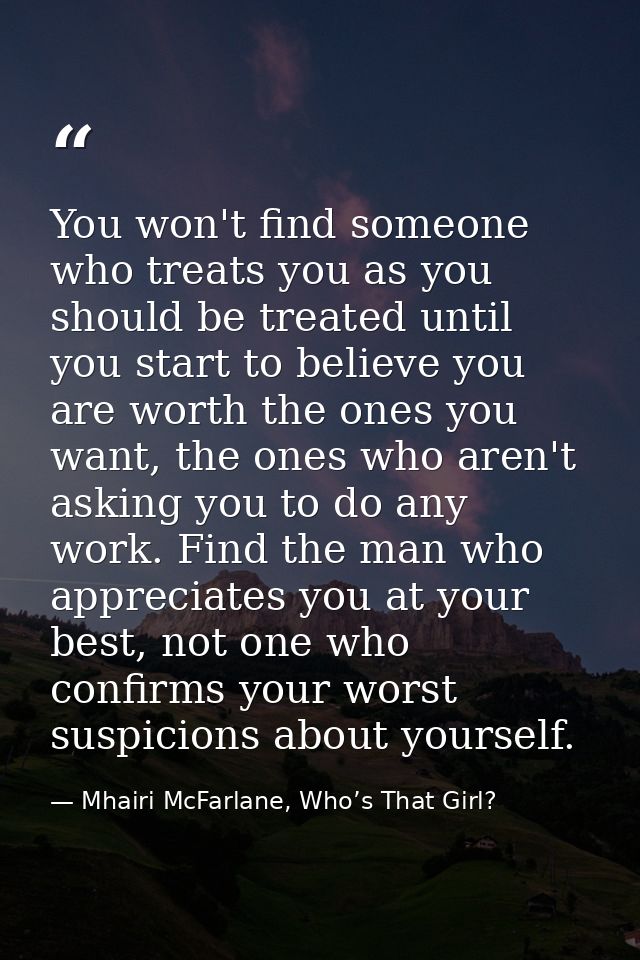 You won't find someone who treats you as you should be treated until you start to believe you are worth the ones you wan — Mhairi McFarlane, Who’s That Girl?