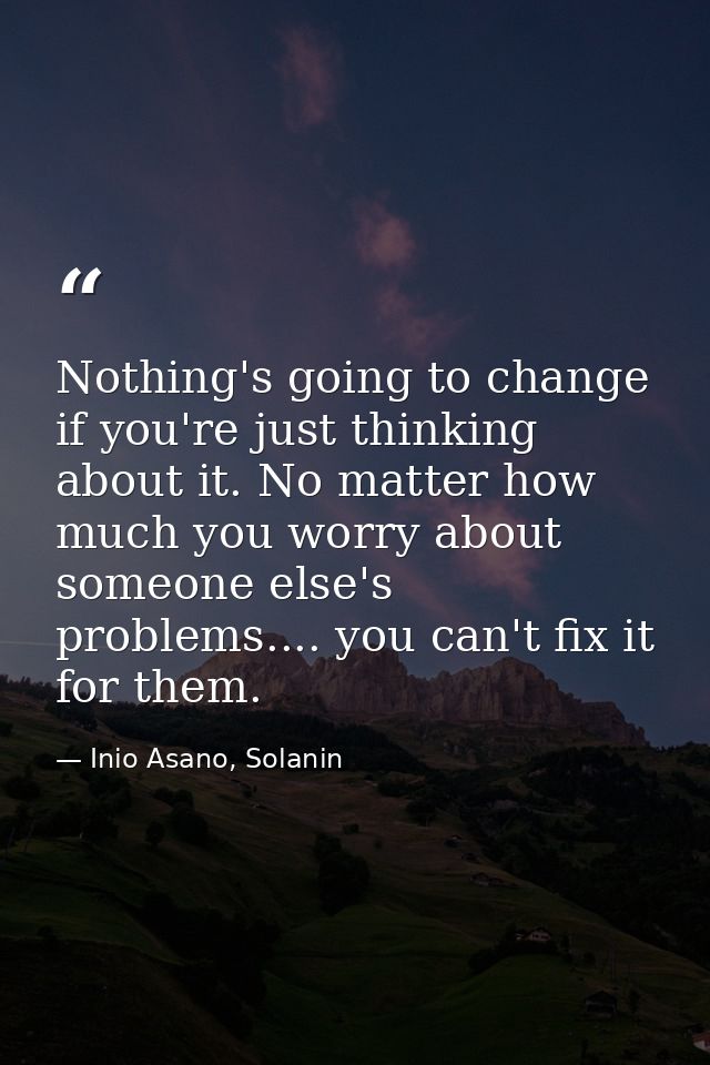 Nothing's going to change if you're just thinking about it. No matter how much you worry about someone else's problems.. — Inio Asano, Solanin