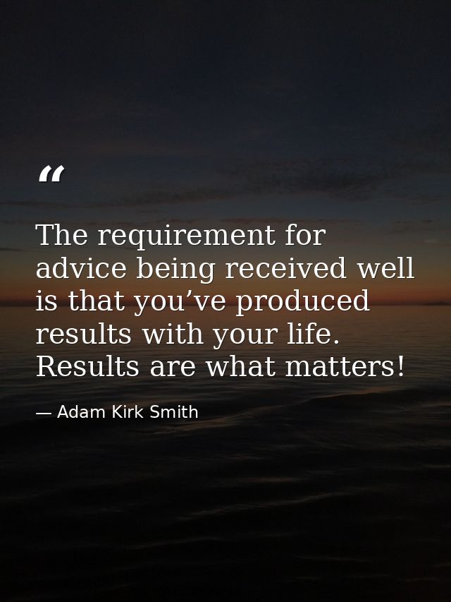 The requirement for advice being received well is that you’ve produced results with your life. Results are what matters! — Adam Kirk Smith