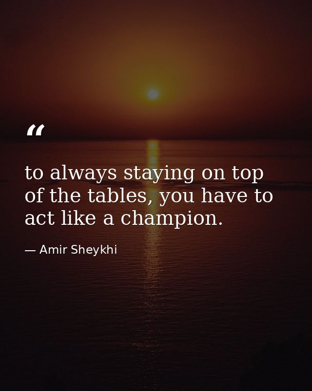 to always staying on top of the tables, you have to act like a champion. — Amir Sheykhi